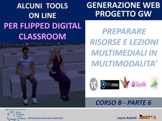 ALCUNI TOOLS       GENERAZIONE WEB
      ON LINE           PROGETTO GW
PER FLIPPED DIGITAL
                         PREPARARE
   CLASSROOM
                      RISORSE E LEZIONI
                      MULTIMEDIALI IN
                      MULTIMODALITA’



                       CORSO B - PARTE 6
 