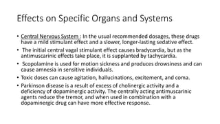 Effects on Specific Organs and Systems
• Central Nervous System : In the usual recommended dosages, these drugs
have a mild stimulant effect and a slower, longer-lasting sedative effect.
• The initial central vagal stimulant effect causes bradycardia, but as the
antimuscarinic effects take place, it is supplanted by tachycardia.
• Scopolamine is used for motion sickness and produces drowsiness and can
cause amnesia in sensitive individuals.
• Toxic doses can cause agitation, hallucinations, excitement, and coma.
• Parkinson disease is a result of excess of cholinergic activity and a
deficiency of dopaminergic activity. The centrally acting antimuscarinic
agents reduce the tremor, and when used in combination with a
dopaminergic drug can have more effective response.
 