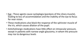 • Eye : These agents cause cycloplegia (paralysis of the ciliary muscle),
leading to loss of accommodation and the inability of the eye to focus
for near vision.
• These medications also block the response of the sphincter muscle of
the iris, which causes dilation of the pupil.
• Anticholinergic medications have little effect on intraocular pressure,
except in patients with narrow-angle glaucoma, in whom the pressure
may rise to dangerous levels
 