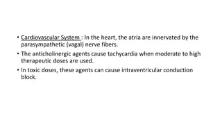 • Cardiovascular System : In the heart, the atria are innervated by the
parasympathetic (vagal) nerve fibers.
• The anticholinergic agents cause tachycardia when moderate to high
therapeutic doses are used.
• In toxic doses, these agents can cause intraventricular conduction
block.
 