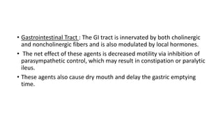 • Gastrointestinal Tract : The GI tract is innervated by both cholinergic
and noncholinergic fibers and is also modulated by local hormones.
• The net effect of these agents is decreased motility via inhibition of
parasympathetic control, which may result in constipation or paralytic
ileus.
• These agents also cause dry mouth and delay the gastric emptying
time.
 
