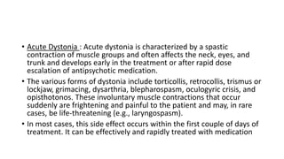 • Acute Dystonia : Acute dystonia is characterized by a spastic
contraction of muscle groups and often affects the neck, eyes, and
trunk and develops early in the treatment or after rapid dose
escalation of antipsychotic medication.
• The various forms of dystonia include torticollis, retrocollis, trismus or
lockjaw, grimacing, dysarthria, blepharospasm, oculogyric crisis, and
opisthotonos. These involuntary muscle contractions that occur
suddenly are frightening and painful to the patient and may, in rare
cases, be life-threatening (e.g., laryngospasm).
• In most cases, this side effect occurs within the first couple of days of
treatment. It can be effectively and rapidly treated with medication
 