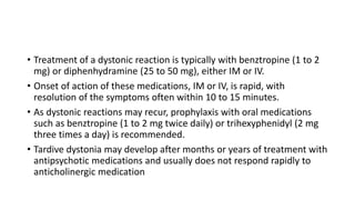 • Treatment of a dystonic reaction is typically with benztropine (1 to 2
mg) or diphenhydramine (25 to 50 mg), either IM or IV.
• Onset of action of these medications, IM or IV, is rapid, with
resolution of the symptoms often within 10 to 15 minutes.
• As dystonic reactions may recur, prophylaxis with oral medications
such as benztropine (1 to 2 mg twice daily) or trihexyphenidyl (2 mg
three times a day) is recommended.
• Tardive dystonia may develop after months or years of treatment with
antipsychotic medications and usually does not respond rapidly to
anticholinergic medication
 