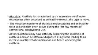 • Akathisia : Akathisia is characterized by an internal sense of motor
restlessness often described as an inability to resist the urge to move.
• The most common form of akathisia involves pacing and an inability
to sit still and most often occurs during the first few months of
conventional antipsychotic use.
• At times, patients may have difficulty explaining the sensation of
akathisia and can be often misdiagnosed as agitated, leading to an
increase in antipsychotic medication and hence worsening the
akathisia.
 
