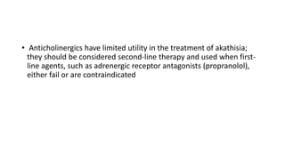 • Anticholinergics have limited utility in the treatment of akathisia;
they should be considered second-line therapy and used when first-
line agents, such as adrenergic receptor antagonists (propranolol),
either fail or are contraindicated
 