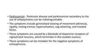 • Parkinsonism : Parkinson disease and parkinsonism secondary to the
use of antipsychotics can be indistinguishable.
• The symptoms include generalized slowing of movement (akinesia),
rigidity, resting tremor, hypersalivation, cog-wheeling, and masked
facies.
• These symptoms are caused by a blockade of dopamine receptors of
nigrostriatal neurons, which terminate in the caudate nucleus.
• These symptoms can be mistaken for the negative symptoms of
schizophrenia.
 