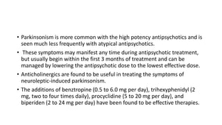 • Parkinsonism is more common with the high potency antipsychotics and is
seen much less frequently with atypical antipsychotics.
• These symptoms may manifest any time during antipsychotic treatment,
but usually begin within the first 3 months of treatment and can be
managed by lowering the antipsychotic dose to the lowest effective dose.
• Anticholinergics are found to be useful in treating the symptoms of
neuroleptic-induced parkinsonism.
• The additions of benztropine (0.5 to 6.0 mg per day), trihexyphenidyl (2
mg, two to four times daily), procyclidine (5 to 20 mg per day), and
biperiden (2 to 24 mg per day) have been found to be effective therapies.
 