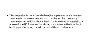 • “the prophylactic use of anticholinergics in patients on neuroleptic
treatment is not recommended, and may be justified only early in
treatment (after which it should be discontinued and its need should
be reevaluated).” Based on the above, since many patients will not
develop parkinsonism, they do not need these medications.
 