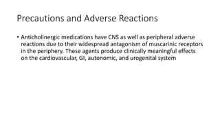 Precautions and Adverse Reactions
• Anticholinergic medications have CNS as well as peripheral adverse
reactions due to their widespread antagonism of muscarinic receptors
in the periphery. These agents produce clinically meaningful effects
on the cardiovascular, GI, autonomic, and urogenital system
 