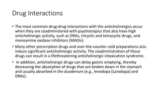 Drug Interactions
• The most common drug-drug interactions with the anticholinergics occur
when they are coadministered with psychotropics that also have high
anticholinergic activity, such as DRAs, tricyclic and tetracyclic drugs, and
monoamine oxidase inhibitors (MAOis).
• Many other prescription drugs and over-the-counter cold preparations also
induce significant anticholinergic activity. The coadministration of those
drugs can result in a lifethreatening anticholinergic intoxication syndrome.
• In addition, anticholinergic drugs can delay gastric emptying, thereby
decreasing the absorption of drugs that are broken down in the stomach
and usually absorbed in the duodenum (e.g., levodopa [Larodopa] and
DRAs).
 