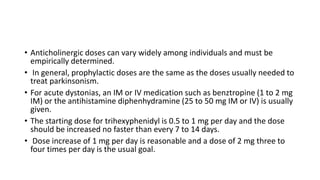 • Anticholinergic doses can vary widely among individuals and must be
empirically determined.
• In general, prophylactic doses are the same as the doses usually needed to
treat parkinsonism.
• For acute dystonias, an IM or IV medication such as benztropine (1 to 2 mg
IM) or the antihistamine diphenhydramine (25 to 50 mg IM or IV) is usually
given.
• The starting dose for trihexyphenidyl is 0.5 to 1 mg per day and the dose
should be increased no faster than every 7 to 14 days.
• Dose increase of 1 mg per day is reasonable and a dose of 2 mg three to
four times per day is the usual goal.
 