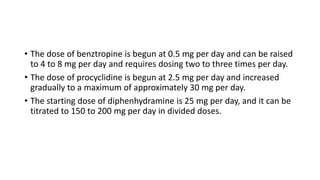 • The dose of benztropine is begun at 0.5 mg per day and can be raised
to 4 to 8 mg per day and requires dosing two to three times per day.
• The dose of procyclidine is begun at 2.5 mg per day and increased
gradually to a maximum of approximately 30 mg per day.
• The starting dose of diphenhydramine is 25 mg per day, and it can be
titrated to 150 to 200 mg per day in divided doses.
 