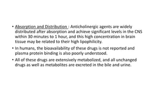 • Absorption and Distribution : Anticholinergic agents are widely
distributed after absorption and achieve significant levels in the CNS
within 30 minutes to 1 hour, and this high concentration in brain
tissue may be related to their high lipophilicity.
• In humans, the bioavailability of these drugs is not reported and
plasma protein binding is also poorly understood.
• All of these drugs are extensively metabolized, and all unchanged
drugs as well as metabolites are excreted in the bile and urine.
 