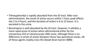 • Trihexyphenidyl is rapidly absorbed from the GI tract. After oral
administration, the onset of action occurs within 1 hour, peak effects
last 2 to 3 hours, and the duration of action is 6 to 12 hours. It is
excreted in the urine.
• Benztropine is well absorbed by the GI tract. However, it exhibits a
more rapid onset of action when administered either by the
intravenous (IV) or intramuscular (IM) route, although there is no
difference in onset of action between these two parenteral routes. All
of these agents readily cross the blood–brain barrier (BBB)
 