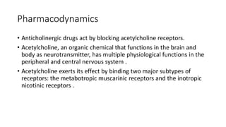 Pharmacodynamics
• Anticholinergic drugs act by blocking acetylcholine receptors.
• Acetylcholine, an organic chemical that functions in the brain and
body as neurotransmitter, has multiple physiological functions in the
peripheral and central nervous system .
• Acetylcholine exerts its effect by binding two major subtypes of
receptors: the metabotropic muscarinic receptors and the inotropic
nicotinic receptors .
 