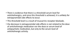 • There is evidence that there is a threshold serum level for
anticholinergics, and once this threshold is achieved, it is unlikely for
extrapyramidal side effects to occur.
• This threshold level is a result of muscarinic receptor blockade.
• the decrease in extrapyramidal side effects is not related to the dose
of anticholinergic medication nor the dose or serum level of
antipsychotic medication, but only to the serum level of
anticholinergic activity.
 