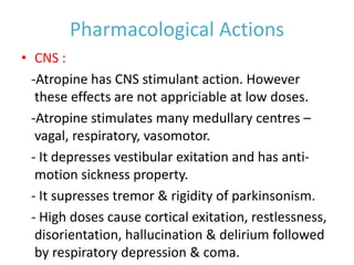 Pharmacological Actions
• CNS :
-Atropine has CNS stimulant action. However
these effects are not appriciable at low doses.
-Atropine stimulates many medullary centres –
vagal, respiratory, vasomotor.
- It depresses vestibular exitation and has anti-
motion sickness property.
- It supresses tremor & rigidity of parkinsonism.
- High doses cause cortical exitation, restlessness,
disorientation, hallucination & delirium followed
by respiratory depression & coma.
 