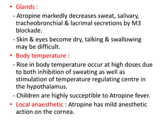 • Glands :
- Atropine markedly decreases sweat, salivary,
tracheobronchial & lacrimal secretions by M3
blockade.
- Skin & eyes become dry, talking & swallowing
may be difficult.
• Body temperature :
- Rise in body temperature occur at high doses due
to both inhibition of sweating as well as
stimulation of temperature regulating centre in
the hypothalamus.
- Children are highly succeptible to Atropine fever.
• Local anaesthetic : Atropine has mild anesthetic
action on the cornea.
 