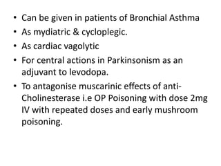 • Can be given in patients of Bronchial Asthma
• As mydiatric & cycloplegic.
• As cardiac vagolytic
• For central actions in Parkinsonism as an
adjuvant to levodopa.
• To antagonise muscarinic effects of anti-
Cholinesterase i.e OP Poisoning with dose 2mg
IV with repeated doses and early mushroom
poisoning.
 