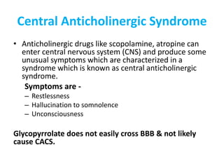 Central Anticholinergic Syndrome
• Anticholinergic drugs like scopolamine, atropine can
enter central nervous system (CNS) and produce some
unusual symptoms which are characterized in a
syndrome which is known as central anticholinergic
syndrome.
Symptoms are -
– Restlessness
– Hallucination to somnolence
– Unconsciousness
Glycopyrrolate does not easily cross BBB & not likely
cause CACS.
 