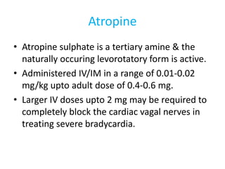 Atropine
• Atropine sulphate is a tertiary amine & the
naturally occuring levorotatory form is active.
• Administered IV/IM in a range of 0.01-0.02
mg/kg upto adult dose of 0.4-0.6 mg.
• Larger IV doses upto 2 mg may be required to
completely block the cardiac vagal nerves in
treating severe bradycardia.
 