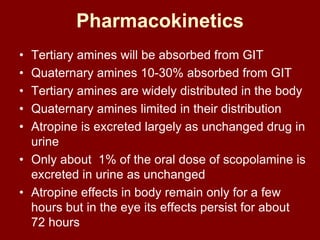 Pharmacokinetics
• Tertiary amines will be absorbed from GIT
• Quaternary amines 10-30% absorbed from GIT
• Tertiary amines are widely distributed in the body
• Quaternary amines limited in their distribution
• Atropine is excreted largely as unchanged drug in
urine
• Only about 1% of the oral dose of scopolamine is
excreted in urine as unchanged
• Atropine effects in body remain only for a few
hours but in the eye its effects persist for about
72 hours
 
