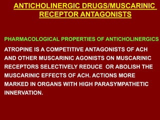 PHARMACOLOGICAL PROPERTIES OF ANTICHOLINERGICS
ATROPINE IS A COMPETITIVE ANTAGONISTS OF ACH
AND OTHER MUSCARINIC AGONISTS ON MUSCARINIC
RECEPTORS SELECTIVELY REDUCE OR ABOLISH THE
MUSCARINIC EFFECTS OF ACH. ACTIONS MORE
MARKED IN ORGANS WITH HIGH PARASYMPATHETIC
INNERVATION.
ANTICHOLINERGIC DRUGS/MUSCARINIC
RECEPTOR ANTAGONISTS
 