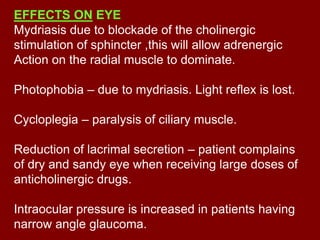 EFFECTS ON EYE
Mydriasis due to blockade of the cholinergic
stimulation of sphincter ,this will allow adrenergic
Action on the radial muscle to dominate.
Photophobia – due to mydriasis. Light reflex is lost.
Cycloplegia – paralysis of ciliary muscle.
Reduction of lacrimal secretion – patient complains
of dry and sandy eye when receiving large doses of
anticholinergic drugs.
Intraocular pressure is increased in patients having
narrow angle glaucoma.
 