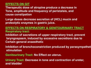 EFFECTS ON GIT
Therapeutic dose of atropine produce a decrease in
Tone, amplitude and frequency of peristalsis, and
cause constipation
Large doses decrease secretion of (HCL) mucin and
proteolytic enzymes in gastric juice.
EFFECTS ON RESPIRATORY & GENITOURINARY TRACT
Respiratory tract:
Inhibition of secretions of upper respiratory tract, prevent
laryngospasm, induced by excessive secretions due to
Certain general anaesthetic
Inhibition of bronchoconstriction produced by parasympatheti
stimulation
Genitourinary Tract: No Effect on uterus.
Urinary Tract: Decrease in tone and contraction of ureter,
and bladder
 