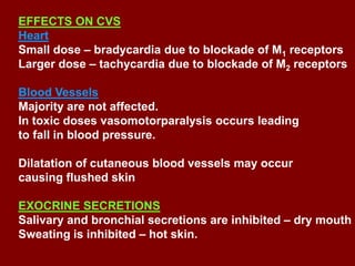 EFFECTS ON CVS
Heart
Small dose – bradycardia due to blockade of M1 receptors
Larger dose – tachycardia due to blockade of M2 receptors
Blood Vessels
Majority are not affected.
In toxic doses vasomotorparalysis occurs leading
to fall in blood pressure.
Dilatation of cutaneous blood vessels may occur
causing flushed skin
EXOCRINE SECRETIONS
Salivary and bronchial secretions are inhibited – dry mouth
Sweating is inhibited – hot skin.
 