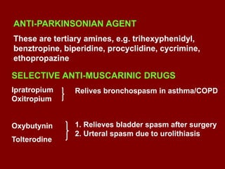 SELECTIVE ANTI-MUSCARINIC DRUGS
Ipratropium
Oxitropium
Oxybutynin
Tolterodine
Relives bronchospasm in asthma/COPD
1. Relieves bladder spasm after surgery
2. Urteral spasm due to urolithiasis
ANTI-PARKINSONIAN AGENT
These are tertiary amines, e.g. trihexyphenidyl,
benztropine, biperidine, procyclidine, cycrimine,
ethopropazine
 