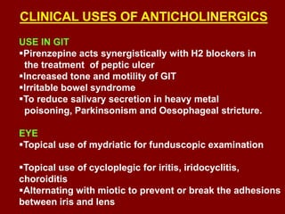 CLINICAL USES OF ANTICHOLINERGICS
USE IN GIT
Pirenzepine acts synergistically with H2 blockers in
the treatment of peptic ulcer
Increased tone and motility of GIT
Irritable bowel syndrome
To reduce salivary secretion in heavy metal
poisoning, Parkinsonism and Oesophageal stricture.
EYE
Topical use of mydriatic for funduscopic examination
Topical use of cycloplegic for iritis, iridocyclitis,
choroiditis
Alternating with miotic to prevent or break the adhesions
between iris and lens
 