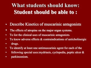 What students should know:
Student should be able to :
• Describe Kinetics of muscarinic antagonists
• The effects of atropine on the major organ systems.
• To list the clinical uses of muscarinic antagonists.
• To know adverse effects & contraindications of anticholinergic
• drugs.
• To identify at least one antimuscarinic agent for each of the
• following special uses:mydriasis, cyclopedia, peptic ulcer &
• parkinsonism.
 