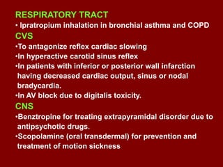 RESPIRATORY TRACT
• Ipratropium inhalation in bronchial asthma and COPD
CVS
•To antagonize reflex cardiac slowing
•In hyperactive carotid sinus reflex
•In patients with inferior or posterior wall infarction
having decreased cardiac output, sinus or nodal
bradycardia.
•In AV block due to digitalis toxicity.
CNS
•Benztropine for treating extrapyramidal disorder due to
antipsychotic drugs.
•Scopolamine (oral transdermal) for prevention and
treatment of motion sickness
 