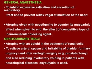 GENERAL ANAESTHESIA
• To inhibit excessive salivation and secretion of
respiratory
tract and to prevent reflex vagal stimulation of the heart
• Atropine given with neostigmine to counter its muscarinic
effect when given to end the effect of competitive type of
neuromuscular blocking agent.
GENITOURINARY TRACT
• Atropine with an opioid in the treatment of renal colic
• To relieve urteral spasm and irritability of bladder (urinary
urgency) and after urologic surgery (e.g, prostatectomy)
and also reducing involuntary voiding in patients with
neurological diseases oxybutynin is used.
 