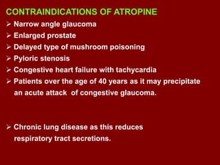 CONTRAINDICATIONS OF ATROPINE
 Narrow angle glaucoma
 Enlarged prostate
 Delayed type of mushroom poisoning
 Pyloric stenosis
 Congestive heart failure with tachycardia
 Patients over the age of 40 years as it may precipitate
an acute attack of congestive glaucoma.
 Chronic lung disease as this reduces
respiratory tract secretions.
 