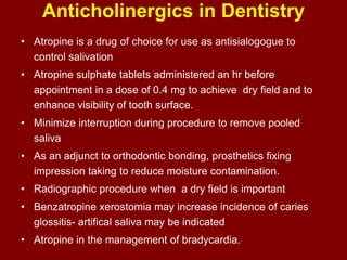 Anticholinergics in Dentistry
• Atropine is a drug of choice for use as antisialogogue to
control salivation
• Atropine sulphate tablets administered an hr before
appointment in a dose of 0.4 mg to achieve dry field and to
enhance visibility of tooth surface.
• Minimize interruption during procedure to remove pooled
saliva
• As an adjunct to orthodontic bonding, prosthetics fixing
impression taking to reduce moisture contamination.
• Radiographic procedure when a dry field is important
• Benzatropine xerostomia may increase incidence of caries
glossitis- artifical saliva may be indicated
• Atropine in the management of bradycardia.
 