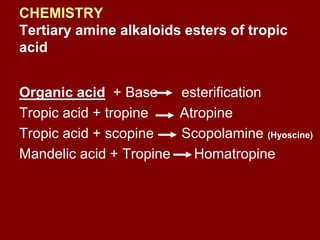 CHEMISTRY
Tertiary amine alkaloids esters of tropic
acid
Organic acid + Base esterification
Tropic acid + tropine Atropine
Tropic acid + scopine Scopolamine (Hyoscine)
Mandelic acid + Tropine Homatropine
 