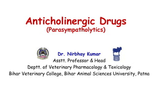 Anticholinergic Drugs
(Parasympatholytics)
Dr. Nirbhay Kumar
Asstt. Professor & Head
Deptt. of Veterinary Pharmacology & Toxicology
Bihar Veterinary College, Bihar Animal Sciences University, Patna
 