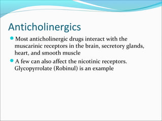 Anticholinergics
Most anticholinergic drugs interact with the

muscarinic receptors in the brain, secretory glands,
heart, and smooth muscle
A few can also affect the nicotinic receptors.
Glycopyrrolate (Robinul) is an example

 