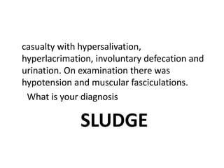 casualty with hypersalivation,
hyperlacrimation, involuntary defecation and
urination. On examination there was
hypotension and muscular fasciculations.
What is your diagnosis
SLUDGE
 