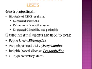 Gastrointestinal:
• Blockade of PSNS results in:
• Decreased secretions
• Relaxation of smooth muscle
• Decreased GI motility and peristalsis
Gastrointestinal agents are used to treat:
• Peptic Ulcer: Pirenzepine
• As antispasmodic :Butylscopolamine
• Irritable bowel disease: Propantheline
• GI hypersecretory states
 