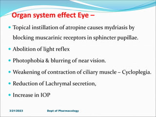 Organ system effect Eye –
 Topical instillation of atropine causes mydriasis by
blocking muscarinic receptors in sphincter pupillae.
 Abolition of light reflex
 Photophobia & blurring of near vision.
 Weakening of contraction of ciliary muscle – Cycloplegia.
 Reduction of Lachrymal secretion,
 Increase in IOP
3/21/2023 Dept of Pharmacology
 