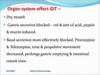 Organ system effect GIT –
 Dry mouth
 Gastric secretion blocked – vol & amt of acid, pepsin
& mucin reduced.
 Basal secretion more effectively blocked, Pirenzepine
& Telenzepine, tone & propulsive movement
decreased, prolongs gastric emptying & intestinal
transit time.
3/21/2023 Dept of Pharmacology
 