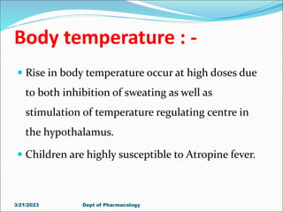Body temperature : -
 Rise in body temperature occur at high doses due
to both inhibition of sweating as well as
stimulation of temperature regulating centre in
the hypothalamus.
 Children are highly susceptible to Atropine fever.
3/21/2023 Dept of Pharmacology
 