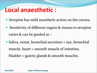 Local anaesthetic :
 Atropine has mild anesthetic action on the cornea.
 Sensitivity of different organs & tissues to atropine
varies & can be graded as –
 Saliva, sweat, bronchial secretion > eye, bronchial
muscle, heart > smooth muscle of intestine,
bladder > gastric glands & smooth muscles.
3/21/2023 Dept of Pharmacology
 