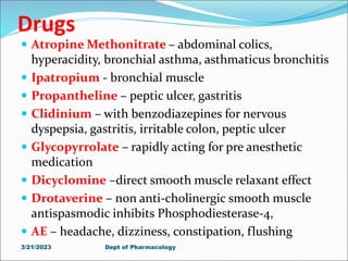 Drugs
 Atropine Methonitrate – abdominal colics,
hyperacidity, bronchial asthma, asthmaticus bronchitis
 Ipatropium - bronchial muscle
 Propantheline – peptic ulcer, gastritis
 Clidinium – with benzodiazepines for nervous
dyspepsia, gastritis, irritable colon, peptic ulcer
 Glycopyrrolate – rapidly acting for pre anesthetic
medication
 Dicyclomine –direct smooth muscle relaxant effect
 Drotaverine – non anti-cholinergic smooth muscle
antispasmodic inhibits Phosphodiesterase-4,
 AE – headache, dizziness, constipation, flushing
3/21/2023 Dept of Pharmacology
 