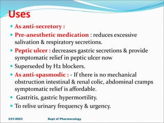 Uses
 As anti-secretory :
 Pre-anesthetic medication : reduces excessive
salivation & respiratory secretions.
 Peptic ulcer : decreases gastric secretions & provide
symptomatic relief in peptic ulcer now
 Superseded by H2 blockers.
 As anti-spasmodic : - If there is no mechanical
obstruction intestinal & renal colic, abdominal cramps
symptomatic relief is affordable.
 Gastritis, gastric hypermortility.
 To relive urinary frequency & urgency.
3/21/2023 Dept of Pharmacology
 