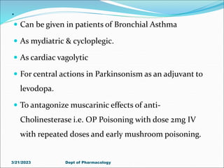 .
 Can be given in patients of Bronchial Asthma
 As mydiatric & cycloplegic.
 As cardiac vagolytic
 For central actions in Parkinsonism as an adjuvant to
levodopa.
 To antagonize muscarinic effects of anti-
Cholinesterase i.e. OP Poisoning with dose 2mg IV
with repeated doses and early mushroom poisoning.
3/21/2023 Dept of Pharmacology
 