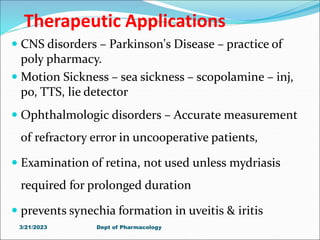 Therapeutic Applications
 CNS disorders – Parkinson's Disease – practice of
poly pharmacy.
 Motion Sickness – sea sickness – scopolamine – inj,
po, TTS, lie detector
 Ophthalmologic disorders – Accurate measurement
of refractory error in uncooperative patients,
 Examination of retina, not used unless mydriasis
required for prolonged duration
 prevents synechia formation in uveitis & iritis
3/21/2023 Dept of Pharmacology
 